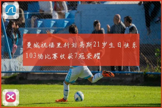 曼城祝福里科刘易斯21岁生日快乐103场比赛收获7冠荣耀