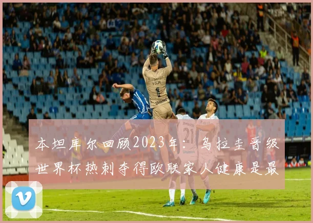 本坦库尔回顾2023年：乌拉圭晋级世界杯热刺夺得欧联家人健康是最大幸福