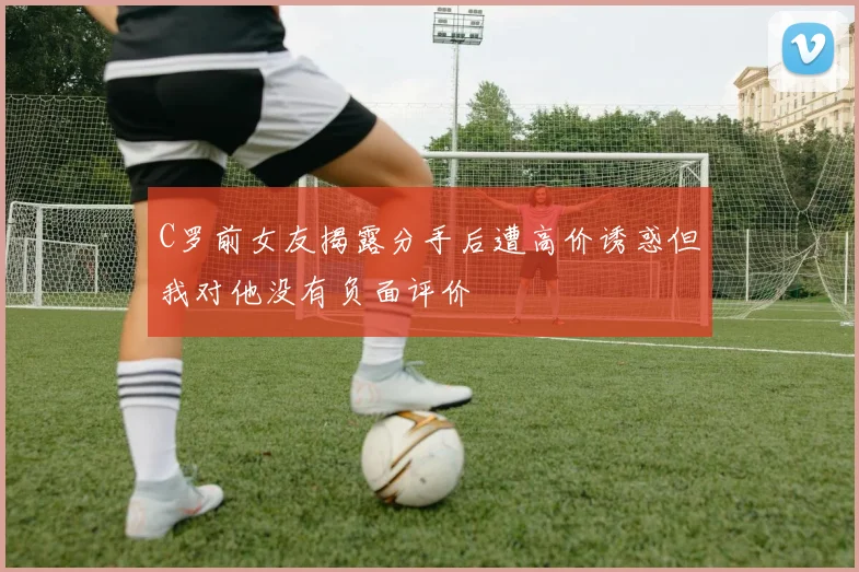 C罗前女友揭露分手后遭高价诱惑但我对他没有负面评价