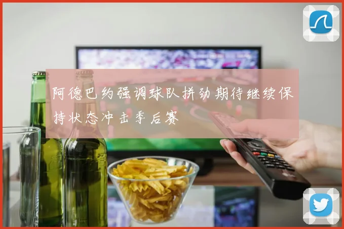 阿德巴约强调球队拼劲期待继续保持状态冲击季后赛
