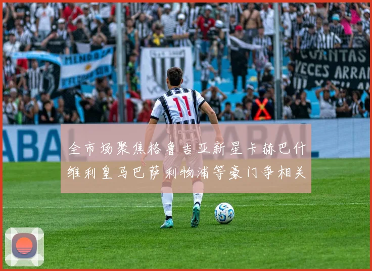 全市场聚焦格鲁吉亚新星卡赫巴什维利皇马巴萨利物浦等豪门争相关注