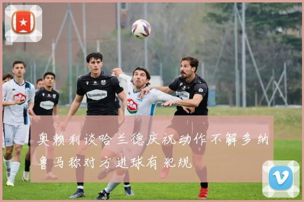 奥赖利谈哈兰德庆祝动作不解多纳鲁马称对方进球有犯规