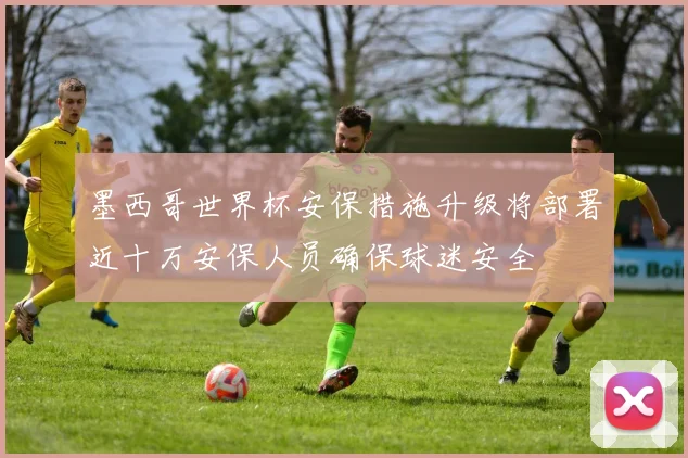 墨西哥世界杯安保措施升级将部署近十万安保人员确保球迷安全