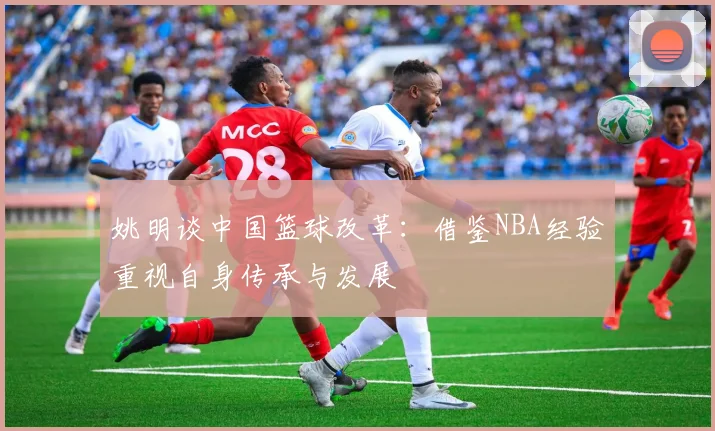 姚明谈中国篮球改革：借鉴NBA经验重视自身传承与发展