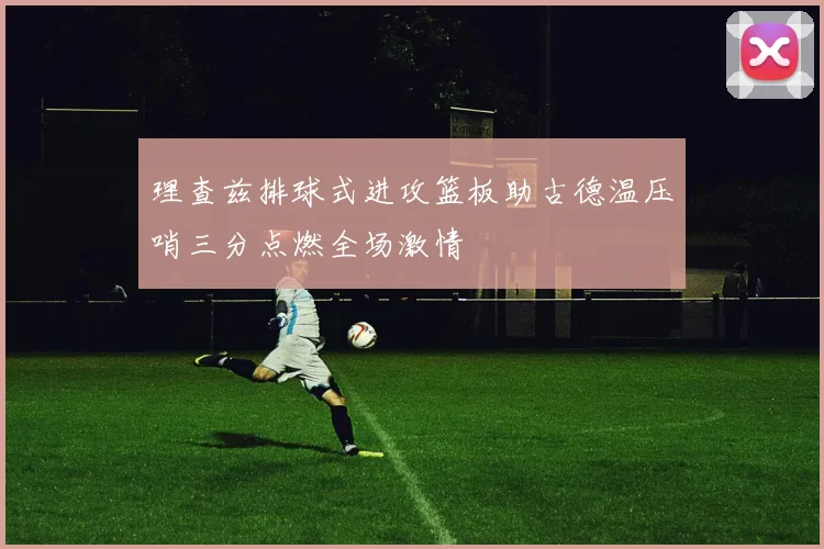 理查兹排球式进攻篮板助古德温压哨三分点燃全场激情