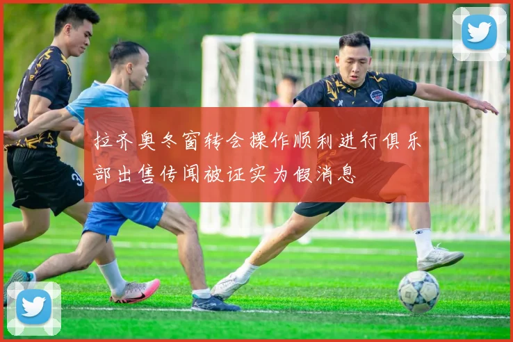 拉齐奥冬窗转会操作顺利进行俱乐部出售传闻被证实为假消息