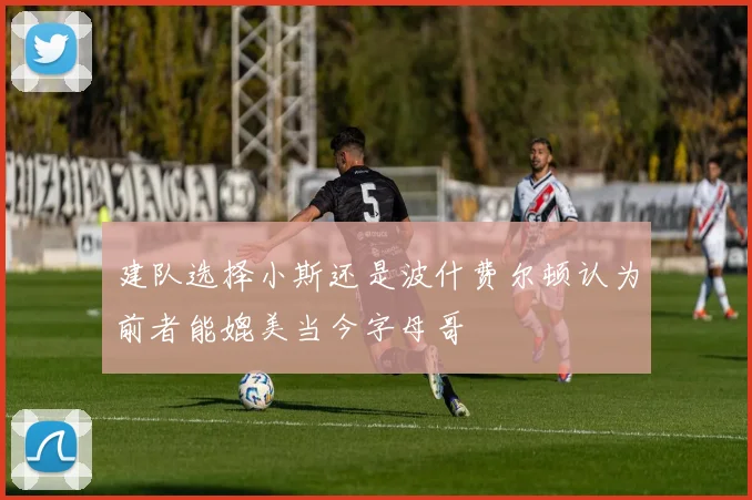 建队选择小斯还是波什费尔顿认为前者能媲美当今字母哥