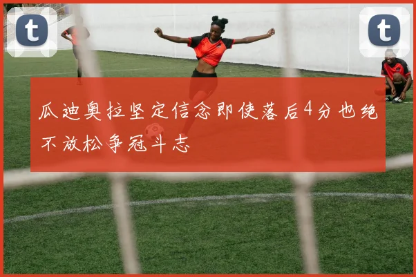 瓜迪奥拉坚定信念即使落后4分也绝不放松争冠斗志