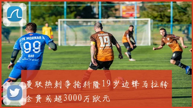 曼联热刺争抢科隆19岁边锋马拉转会费或超3000万欧元