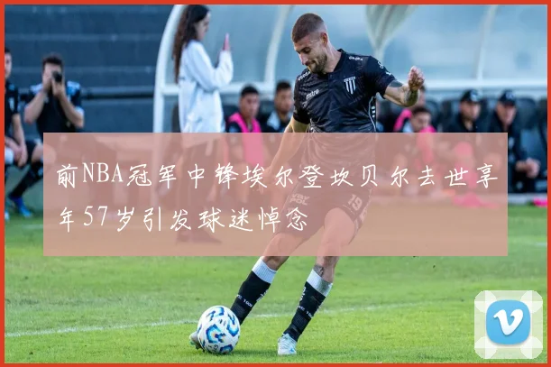 前NBA冠军中锋埃尔登坎贝尔去世享年57岁引发球迷悼念