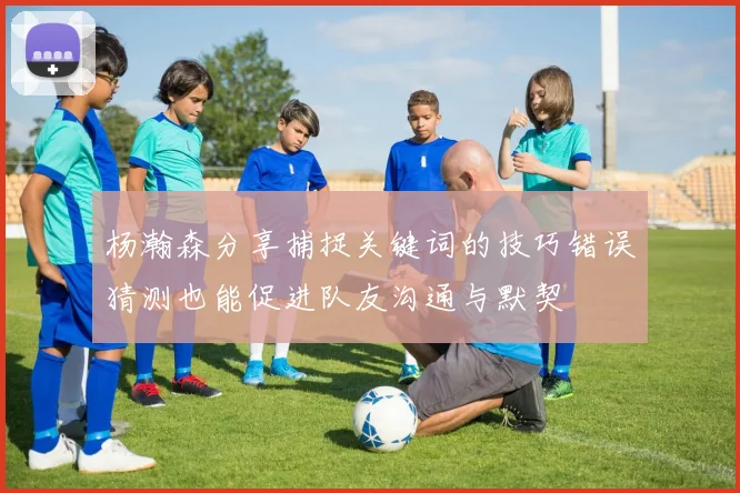 杨瀚森分享捕捉关键词的技巧错误猜测也能促进队友沟通与默契